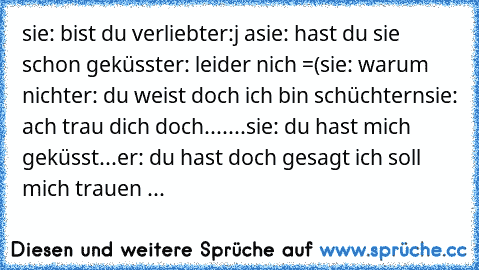 sie: bist du verliebt
er:j a
sie: hast du sie schon geküsst
er: leider nich =(
sie: warum nicht
er: du weist doch ich bin schüchtern
sie: ach trau dich doch...
....
sie: du hast mich geküsst...
er: du hast doch gesagt ich soll mich trauen ...
♥