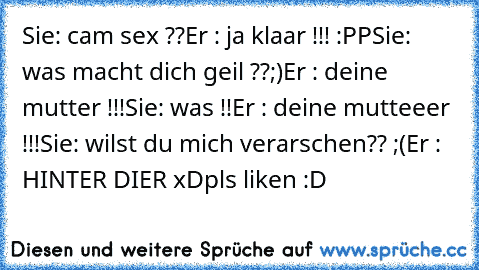 Sie: cam sex ??
Er : ja klaar !!! :PP
Sie: was macht dich geil ??;)
Er : deine mutter !!!
Sie: was !!
Er : deine mutteeer !!!
Sie: wilst du mich verarschen?? ;(
Er : HINTER DIER xD
pls liken :D