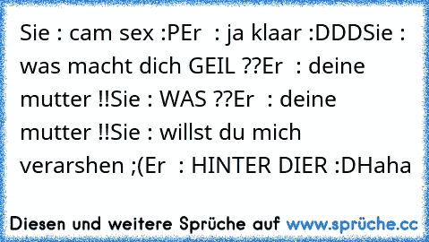 Sie : cam sex :P
Er  : ja klaar :DDD
Sie : was macht dich GEIL ??
Er  : deine mutter !!
Sie : WAS ??
Er  : deine mutter !!
Sie : willst du mich verarshen ;(
Er  : HINTER DIER :D
Haha