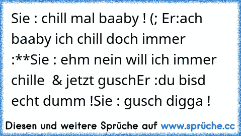 Sie : chill mal baaby ! (; ♥
Er:ach baaby ich chill doch immer ♥ :**
Sie : ehm nein will ich immer chille  & jetzt gusch
Er :du bisd echt dumm !
Sie : gusch digga !