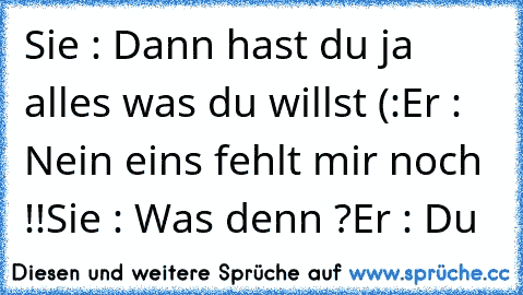 Sie : Dann hast du ja alles was du willst (:
Er : Nein eins fehlt mir noch !!
Sie : Was denn ?
Er : Du ♥