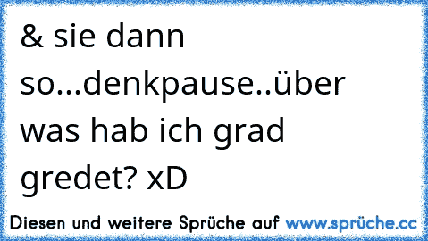 & sie dann so...denkpause..über was hab ich grad gredet? xD