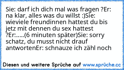 Sie: darf ich dich mal was fragen ?
Er: na klar, alles was du willst :)
Sie: wieviele freundinnen hattest du bis jetz mit dennen du sex hattest ?
Er:.....
(6 minuten später)
Sie: sorry schatz, du musst nicht drauf antworten
Er: schnauze ich zähl noch