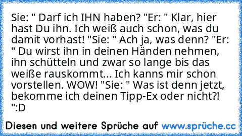 Sie: " Darf ich IHN haben? "
Er: " Klar, hier hast Du ihn. Ich weiß auch schon, was du damit vorhast! "
Sie: " Ach ja, was denn? "
Er: " Du wirst ihn in deinen Händen nehmen, ihn schütteln und zwar so lange bis das weiße rauskommt... Ich kanns mir schon vorstellen. WOW! "
Sie: " Was ist denn jetzt, bekomme ich deinen Tipp-Ex oder nicht?! "
:D