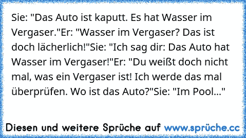 Sie: "Das Auto ist kaputt. Es hat Wasser im Vergaser."
Er: "Wasser im Vergaser? Das ist doch lächerlich!"
Sie: "Ich sag dir: Das Auto hat Wasser im Vergaser!"
Er: "Du weißt doch nicht mal, was ein Vergaser ist! Ich werde das mal überprüfen. Wo ist das Auto?"
Sie: "Im Pool..."