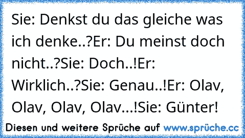 Sie: Denkst du das gleiche was ich denke..?
Er: Du meinst doch nicht..?
Sie: Doch..!
Er: Wirklich..?
Sie: Genau..!
Er: Olav, Olav, Olav, Olav...!
Sie: Günter!