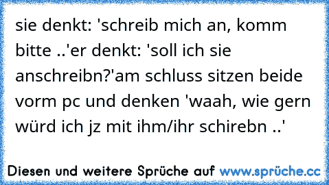 sie denkt: 'schreib mich an, komm bitte ..'
er denkt: 'soll ich sie anschreibn?'
am schluss sitzen beide vorm pc und denken 'waah, wie gern würd ich jz mit ihm/ihr schirebn ..' 