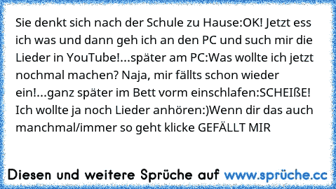 Sie denkt sich nach der Schule zu Hause:
OK! Jetzt ess ich was und dann geh ich an den PC und such mir die Lieder in YouTube!
...später am PC:
Was wollte ich jetzt nochmal machen? Naja, mir fällts schon wieder ein!
...ganz später im Bett vorm einschlafen:
SCHEIßE! Ich wollte ja noch Lieder anhören:)
Wenn dir das auch manchmal/immer so geht klicke GEFÄLLT MIR♥