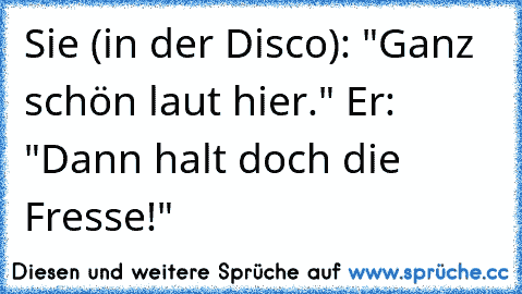 Sie (in der Disco): "Ganz schön laut hier." Er: "Dann halt doch die Fresse!"