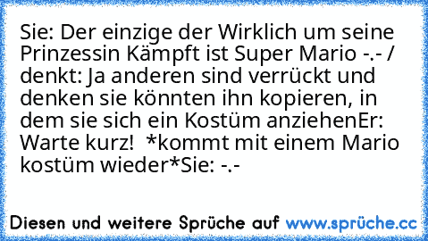 Sie: Der einzige der Wirklich um seine Prinzessin Kämpft ist Super Mario -.- / denkt: Ja anderen sind verrückt und denken sie könnten ihn kopieren, in dem sie sich ein Kostüm anziehen
Er: Warte kurz! ♥ *kommt mit einem Mario kostüm wieder*
Sie: -.-