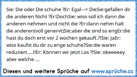 Sie: Die oder Die schuhe ?
Er: Egal---> Die
Sie:gefallen dir die anderen Nicht ?
Er:Doch
Sie: wiso soll ich dann die anderen nehmen und nicht die ?
Er:dann nehm halt die anderen(voll genervt)
Sie:aber die sind so eng
Er:die hast du doch erst vor 2 wochen gekauft.?!
Sie: Ja
Er: wiso kaufst du dir zu enge schuhe?
Sie:die waren reduziert....!!
Er: Können wir jetzt Los ?!
Sie: okeeeeey aber welche ...