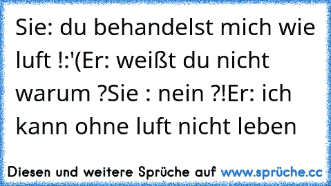 Sie: du behandelst mich wie luft !:'(
Er: weißt du nicht warum ?
Sie : nein ?!
Er: ich kann ohne luft nicht leben ♥