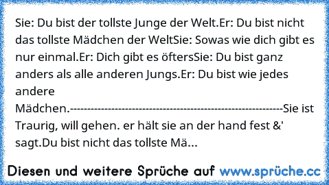 Sie: Du bist der tollste Junge der Welt.
Er: Du bist nicht das tollste Mädchen der Welt
Sie: Sowas wie dich gibt es nur einmal.
Er: Dich gibt es öfters
Sie: Du bist ganz anders als alle anderen Jungs.
Er: Du bist wie jedes andere Mädchen.
--------------------------------------------------------------
Sie ist Traurig, will gehen. er hält sie an der hand fest &' sagt.
Du bist nicht das tollste Mä...