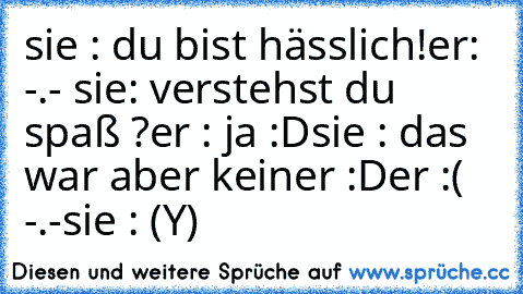 sie : du bist hässlich!
er: -.- 
sie: verstehst du spaß ?
er : ja :D
sie : das war aber keiner :D
er :( -.-
sie : (Y)