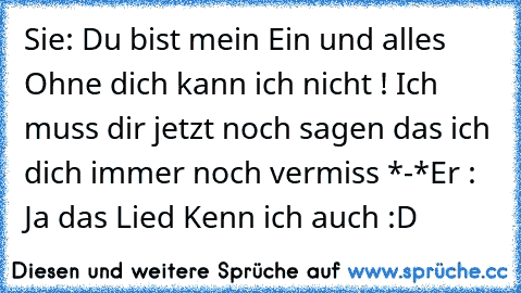 Sie: Du bist mein Ein und alles ♥ Ohne dich kann ich nicht ! Ich muss dir jetzt noch sagen das ich dich immer noch vermiss *-*
Er : Ja das Lied Kenn ich auch :D