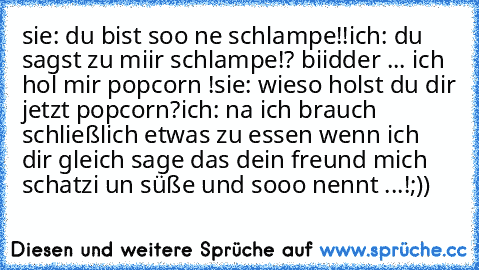 sie: du bist soo ne schlampe!!
ich: du sagst zu miir schlampe!? biidder ... ich hol mir popcorn !
sie: wieso holst du dir jetzt popcorn?
ich: na ich brauch schließlich etwas zu essen wenn ich dir gleich sage das dein freund mich schatzi un süße und sooo nennt ...!
;))