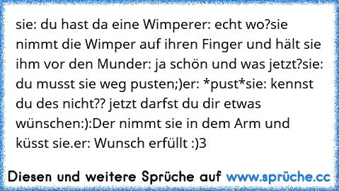 sie: du hast da eine Wimper
er: echt wo?
sie nimmt die Wimper auf ihren Finger und hält sie ihm vor den Mund
er: ja schön und was jetzt?
sie: du musst sie weg pusten;)
er: *pust*
sie: kennst du des nicht?? jetzt darfst du dir etwas wünschen:):D
er nimmt sie in dem Arm und küsst sie.
er: Wunsch erfüllt :)♥3