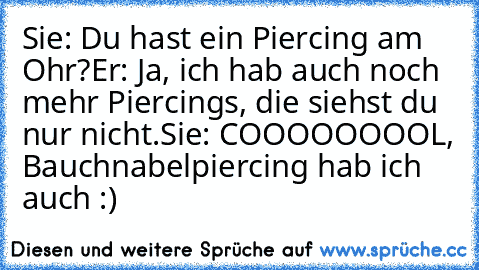 Sie: Du hast ein Piercing am Ohr?
Er: Ja, ich hab auch noch mehr Piercings, die siehst du nur nicht.
Sie: COOOOOOOOL, Bauchnabelpiercing hab ich auch :)