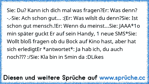 Sie: Du? Kann ich dich mal was fragen?
Er: Was denn? -.-
Sie: Ach schon gut... :(
Er: Was wilslt du denn?
Sie: Ist schon gut mensch.!
Er: Wenn du meinst...
Sie: JAAA
*1o min später guckt Er auf sein Handy, 1 neue SMS*
Sie: Wollt bloß fragen ob du Bock auf Kino hast, aber hat sich erledigt
Er *antwortet*: Ja hab ich, du auch noch??? :/
Sie: Kla bin in 5min da 
:D
Likes