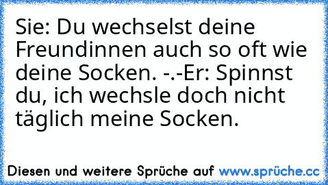 Sie: Du wechselst deine Freundinnen auch so oft wie deine Socken. -.-
Er: Spinnst du, ich wechsle doch nicht täglich meine Socken.