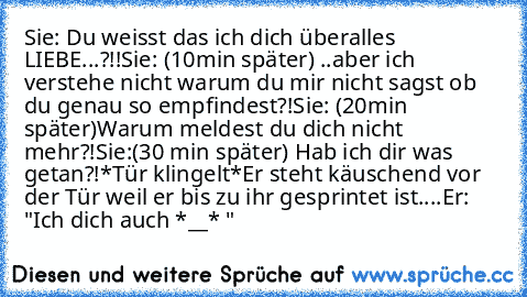 Sie: Du weisst das ich dich überalles LIEBE...?!!
Sie: (10min später) ..aber ich verstehe nicht warum du mir nicht sagst ob du genau so empfindest?!
Sie: (20min später)Warum meldest du dich nicht mehr?!
Sie:(30 min später) Hab ich dir was getan?!
*Tür klingelt*
Er steht käuschend vor der Tür weil er bis zu ihr gesprintet ist....
Er: "Ich dich auch *__* ♥♥"