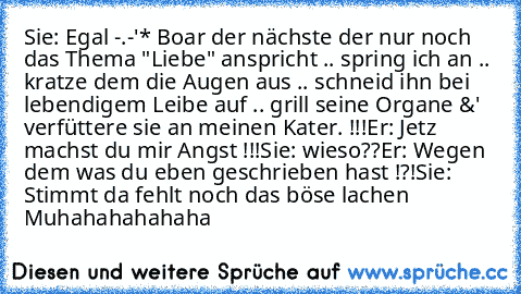 Sie: Egal -.-'* Boar der nächste der nur noch das Thema "Liebe" anspricht .. spring ich an .. kratze dem die Augen aus .. schneid ihn bei lebendigem Leibe auf .. grill seine Organe &' verfüttere sie an meinen Kater. !!!
Er: Jetz machst du mir Angst !!!
Sie: wieso??
Er: Wegen dem was du eben geschrieben hast !?!
Sie: Stimmt da fehlt noch das böse lachen
      Muhahahahahaha