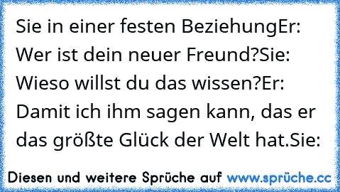 Sie in einer festen Beziehung
Er: Wer ist dein neuer Freund?
Sie: Wieso willst du das wissen?
Er: Damit ich ihm sagen kann, das er das größte Glück der Welt hat.
Sie: ♥