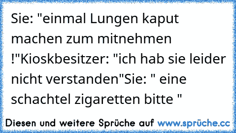 Sie: "einmal Lungen kaput machen zum mitnehmen !"
Kioskbesitzer: "ich hab sie leider nicht verstanden"
Sie: " eine schachtel zigaretten bitte "