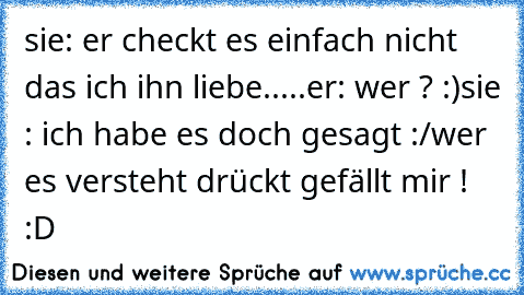 sie: er checkt es einfach nicht das ich ihn liebe.....
er: wer ? :)
sie : ich habe es doch gesagt :/
wer es versteht drückt gefällt mir ! :D