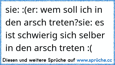 sie: :(
er: wem soll ich in den arsch treten?
sie: es ist schwierig sich selber in den arsch treten :(