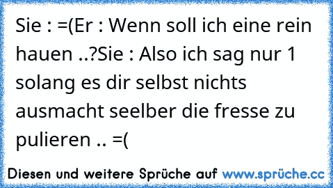 Sie : =(
Er : Wenn soll ich eine rein hauen ..?
Sie : Also ich sag nur 1 solang es dir selbst nichts ausmacht seelber die fresse zu pulieren .. =(