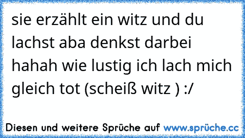 sie erzählt ein witz und du lachst aba denkst darbei hahah wie lustig ich lach mich gleich tot (scheiß witz ) :/