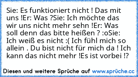 Sie: Es funktioniert nicht ! Das mit uns !
Er: Was ?
Sie: Ich möchte das wir uns nicht mehr sehn !
Er: Was soll denn das bitte heißen ? :o
Sie: Ich weiß es nicht :( Ich fühl mich so allein . Du bist nicht für mich da ! Ich kann das nicht mehr !
Es ist vorbei !?