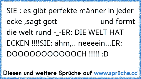 SIE : es gibt perfekte männer in jeder ecke ,sagt gott                     und formt die welt rund -_-
ER: DIE WELT HAT ECKEN !!!!
SIE: ähm,.. neeeein...
ER: DOOOOOOOOOOOCH !!!!! 
:D