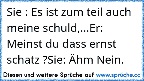 Sie : Es ist zum teil auch meine schuld,...
Er: Meinst du dass ernst schatz ?
Sie: Ähm Nein.