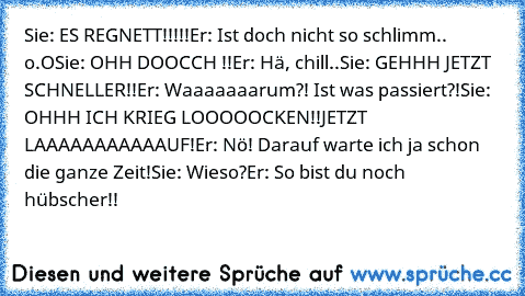 Sie: ES REGNETT!!!!!
Er: Ist doch nicht so schlimm.. o.O
Sie: OHH DOOCCH !!
Er: Hä, chill..
Sie: GEHHH JETZT SCHNELLER!!
Er: Waaaaaaarum?! Ist was passiert?!
Sie: OHHH ICH KRIEG LOOOOOCKEN!!
JETZT LAAAAAAAAAAAUF!
Er: Nö! Darauf warte ich ja schon die ganze Zeit!
Sie: Wieso?
Er: So bist du noch hübscher!!
♥