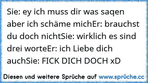 Sie: ey ich muss dir was saqen aber ich schäme mich
Er: brauchst du doch nicht
Sie: wirklich es sind drei worte
Er: ich Liebe dich auch
Sie: FICK DICH DOCH xD