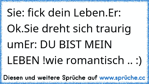 Sie: fick dein Leben.
Er: Ok.
Sie dreht sich traurig um
Er: DU BIST MEIN LEBEN !
wie romantisch .. :)