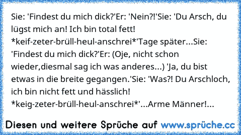 Sie: 'Findest du mich dick?'
Er: 'Nein?!'
Sie: 'Du Arsch, du lügst mich an! Ich bin total fett! *keif-zeter-brüll-heul-anschrei*'
Tage später...
Sie: 'Findest du mich dick?'
Er: (Oje, nicht schon wieder,diesmal sag ich was anderes...) 'Ja, du bist etwas in die breite gegangen.'
Sie: 'Was?! Du Arschloch, ich bin nicht fett und hässlich! *keig-zeter-brüll-heul-anschrei*'
...Arme Männer!...