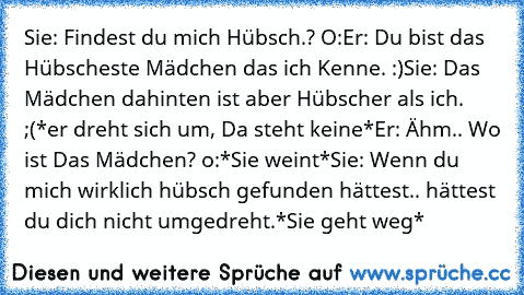 Sie: Findest du mich Hübsch.? O:
Er: Du bist das Hübscheste Mädchen das ich Kenne. :)
Sie: Das Mädchen dahinten ist aber Hübscher als ich. ;(
*er dreht sich um, Da steht keine*
Er: Ähm.. Wo ist Das Mädchen? o:
*Sie weint*
Sie: Wenn du mich wirklich hübsch gefunden hättest.. hättest du dich nicht umgedreht.
*Sie geht weg*