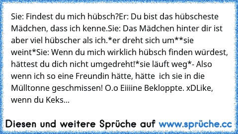 Sie: Findest du mich hübsch?
Er: Du bist das hübscheste Mädchen, dass ich kenne.
Sie: Das Mädchen hinter dir ist aber viel hübscher als ich.
*er dreht sich um*
*sie weint*
Sie: Wenn du mich wirklich hübsch finden würdest, hättest du dich nicht umgedreht!
*sie läuft weg*
- Also wenn ich so eine Freundin hätte, hätte  ich sie in die Mülltonne geschmissen! O.o Eiiiine Bekloppte. xD
Like, wenn du Keks...