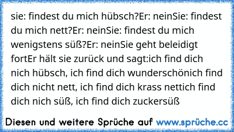 sie: findest du mich hübsch?
Er: nein
Sie: findest du mich nett?
Er: nein
Sie: findest du mich wenigstens süß?
Er: nein
Sie geht beleidigt fort
Er hält sie zurück und sagt:
ich find dich nich hübsch, ich find dich wunderschön
ich find dich nicht nett, ich find dich krass nett
ich find dich nich süß, ich find dich zuckersüß