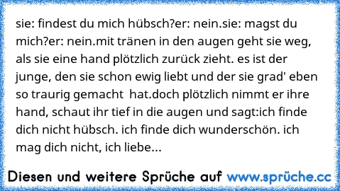 sie: findest du mich hübsch?
er: nein.
sie: magst du mich?
er: nein.
mit tränen in den augen geht sie weg, als sie eine hand plötzlich zurück zieht. es ist der junge, den sie schon ewig liebt und der sie grad' eben so traurig gemacht  hat.
doch plötzlich nimmt er ihre hand, schaut ihr tief in die augen und sagt:
ich finde dich nicht hübsch. ich finde dich wunderschön. ich mag dich nicht, ich li...