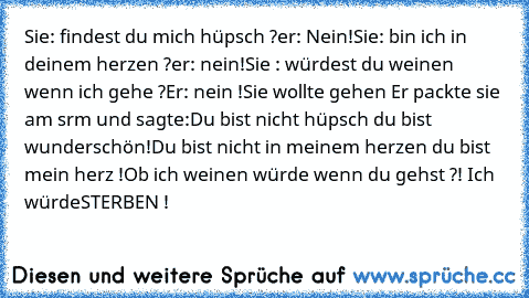 Sie: findest du mich hüpsch ?
er: Nein!
Sie: bin ich in deinem herzen ?
er: nein!
Sie : würdest du weinen wenn ich gehe ?
Er: nein !
Sie wollte gehen Er packte sie am srm und sagte:
Du bist nicht hüpsch du bist wunderschön!
Du bist nicht in meinem herzen du bist mein herz !
Ob ich weinen würde wenn du gehst ?! Ich würde
STERBEN !