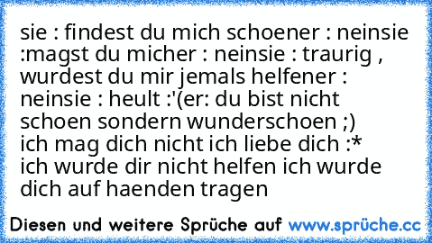 sie : findest du mich schoen
er : nein
sie :magst du mich
er : nein
sie : traurig , wurdest du mir jemals helfen
er : nein
sie : heult :'(
er: du bist nicht schoen sondern wunderschoen ;)
     ich mag dich nicht ich liebe dich :*
    ich wurde dir nicht helfen ich wurde dich auf haenden tragen ♥ ♥