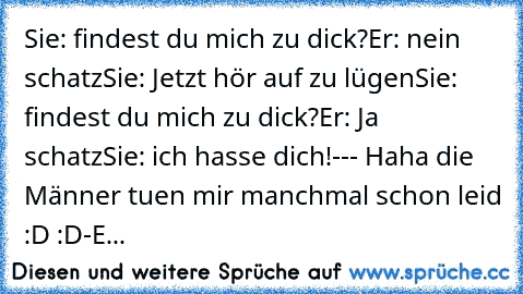 Sie: findest du mich zu dick?
Er: nein schatz
Sie: Jetzt hör auf zu lügen
Sie: findest du mich zu dick?
Er: Ja schatz
Sie: ich hasse dich!
--- Haha die Männer tuen mir manchmal schon leid :D :D
-E...