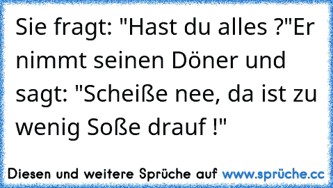 Sie fragt: "Hast du alles ?"
Er nimmt seinen Döner und sagt: "Scheiße nee, da ist zu wenig Soße drauf !"