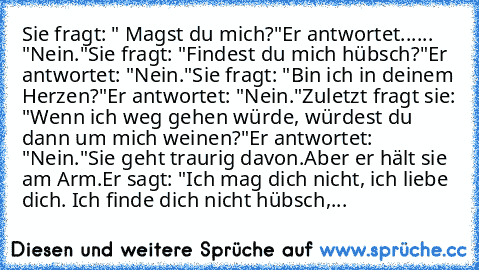 Sie fragt: " Magst du mich?"
Er antwortet...... "Nein."
Sie fragt: "Findest du mich hübsch?"
Er antwortet: "Nein."
Sie fragt: "Bin ich in deinem Herzen?"
Er antwortet: "Nein."
Zuletzt fragt sie: "Wenn ich weg gehen würde, würdest du dann um mich weinen?"
Er antwortet: "Nein."
Sie geht traurig davon.
Aber er hält sie am Arm.
Er sagt: "Ich mag dich nicht, ich liebe dich. Ich finde dich nicht hübs...