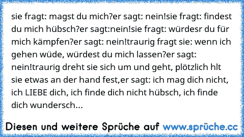 sie fragt: magst du mich?
er sagt: nein!
sie fragt: findest du mich hübsch?
er sagt:nein!
sie fragt: würdesr du für mich kämpfen?
er sagt: nein!
traurig fragt sie: wenn ich gehen wüde, würdest du mich lassen?
er sagt: nein!
traurig dreht sie sich um und geht, plötzlich hlt sie etwas an der hand fest,
er sagt: ich mag dich nicht, ich LIEBE dich, ich finde dich nicht hübsch, ich finde dich wunder...