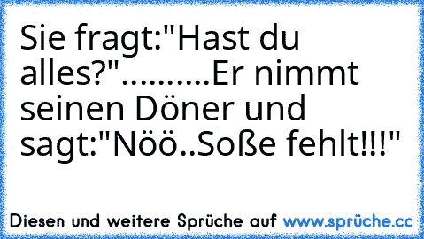 Sie fragt:"Hast du alles?"..........Er nimmt seinen Döner und sagt:"Nöö..Soße fehlt!!!"